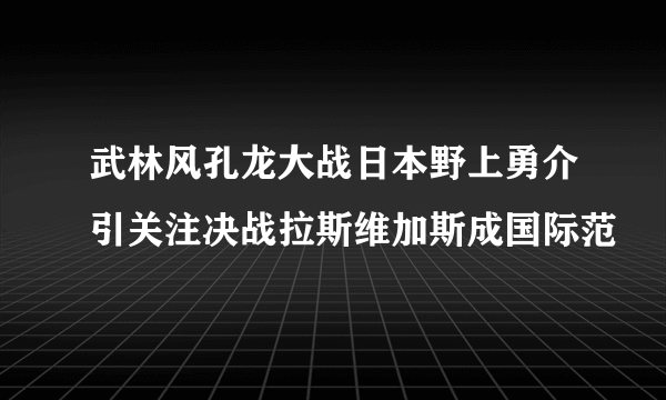 武林风孔龙大战日本野上勇介引关注决战拉斯维加斯成国际范