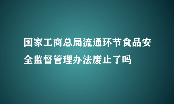 国家工商总局流通环节食品安全监督管理办法废止了吗