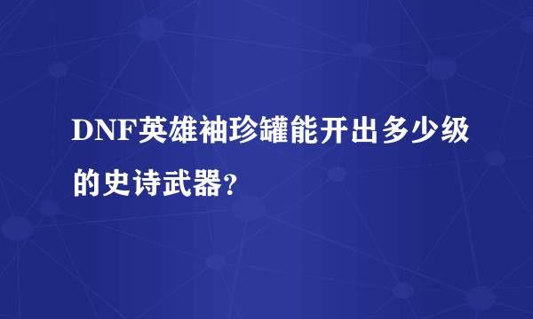 DNF英雄袖珍罐能开出多少级的史诗武器？