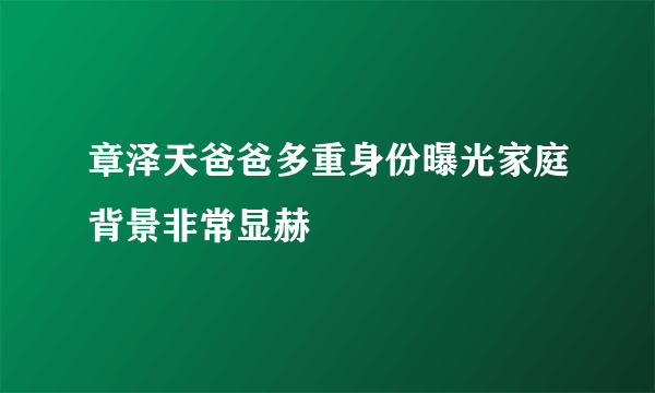 章泽天爸爸多重身份曝光家庭背景非常显赫