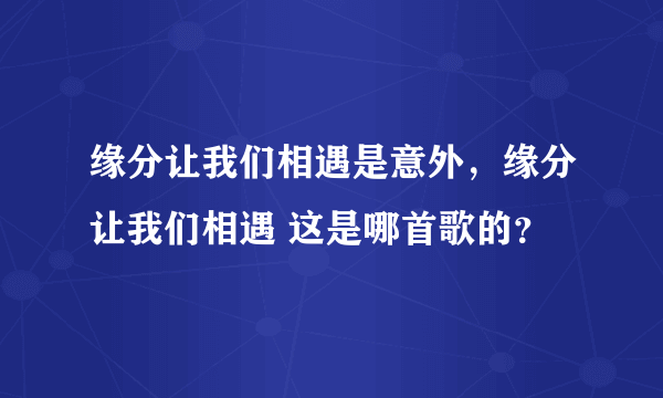 缘分让我们相遇是意外，缘分让我们相遇 这是哪首歌的？