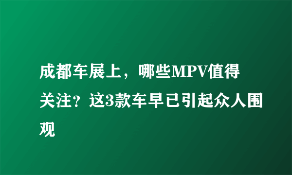 成都车展上，哪些MPV值得关注？这3款车早已引起众人围观