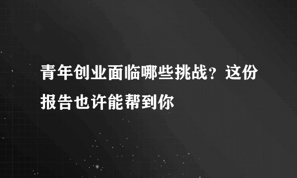 青年创业面临哪些挑战？这份报告也许能帮到你