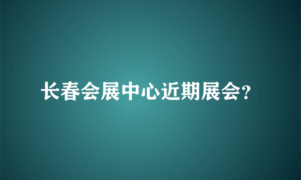 长春会展中心近期展会？