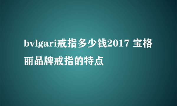 bvlgari戒指多少钱2017 宝格丽品牌戒指的特点