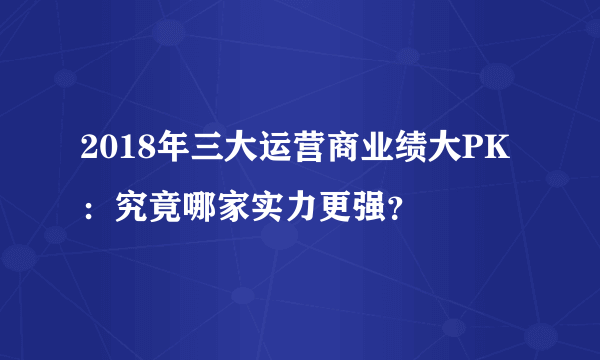 2018年三大运营商业绩大PK：究竟哪家实力更强？