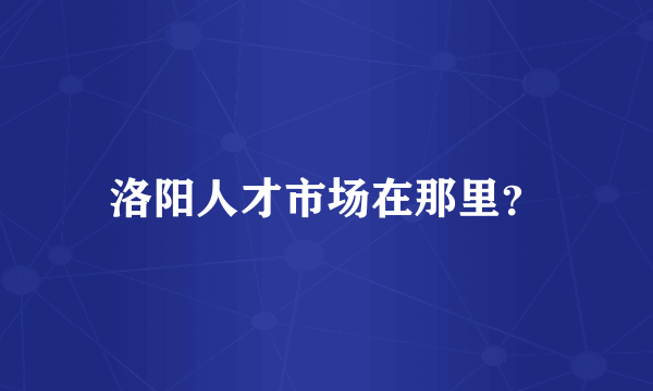 洛阳人才市场在那里？