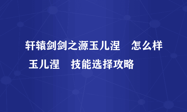 轩辕剑剑之源玉儿涅槃怎么样 玉儿涅槃技能选择攻略