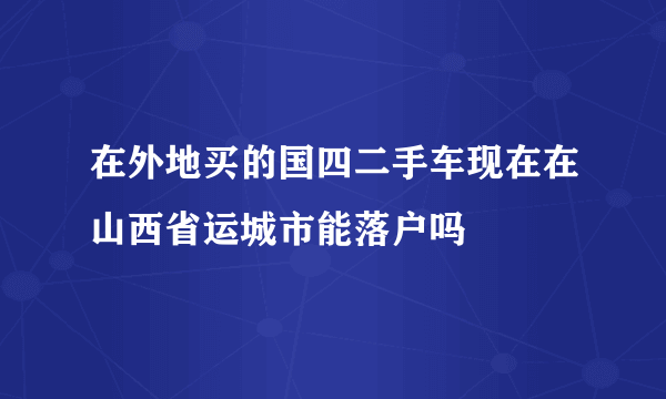 在外地买的国四二手车现在在山西省运城市能落户吗