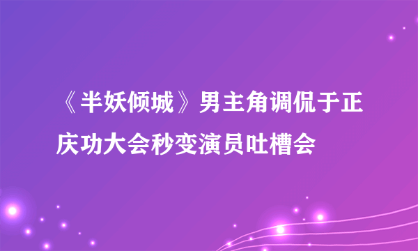 《半妖倾城》男主角调侃于正庆功大会秒变演员吐槽会