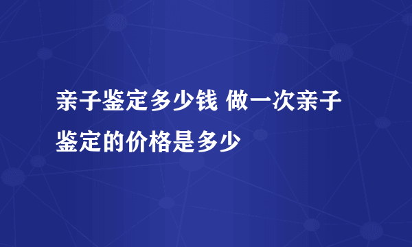 亲子鉴定多少钱 做一次亲子鉴定的价格是多少