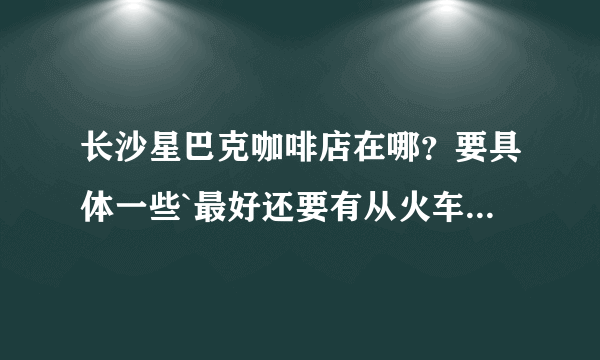 长沙星巴克咖啡店在哪？要具体一些`最好还要有从火车站`去星巴克的乘车路线`