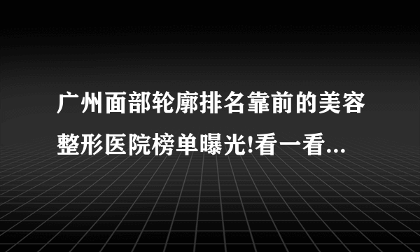 广州面部轮廓排名靠前的美容整形医院榜单曝光!看一看不吃亏!