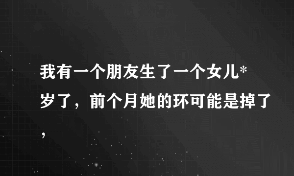 我有一个朋友生了一个女儿*岁了，前个月她的环可能是掉了，