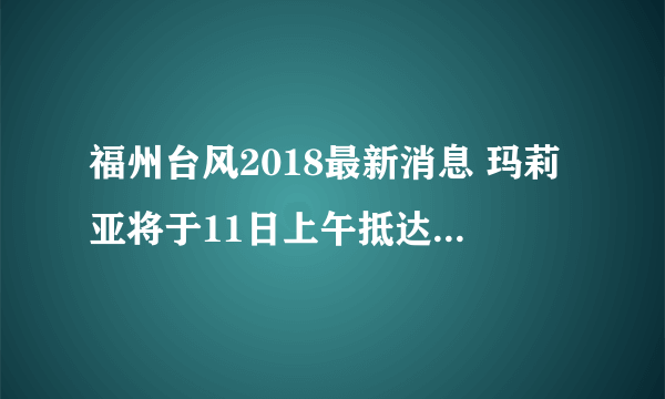 福州台风2018最新消息 玛莉亚将于11日上午抵达请注意接驾