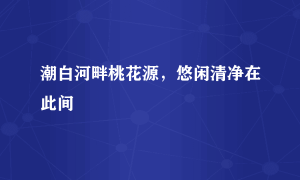 潮白河畔桃花源，悠闲清净在此间