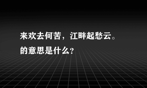 来欢去何苦，江畔起愁云。 的意思是什么？