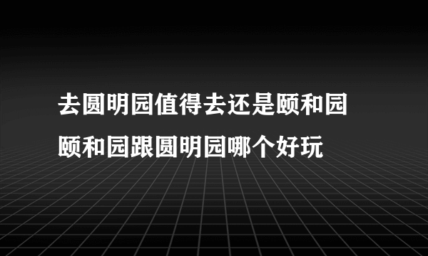 去圆明园值得去还是颐和园 颐和园跟圆明园哪个好玩