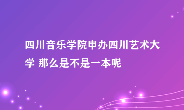 四川音乐学院申办四川艺术大学 那么是不是一本呢