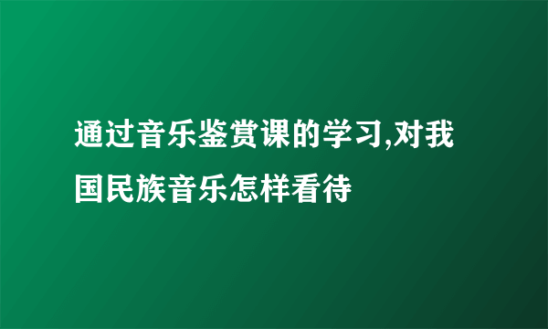 通过音乐鉴赏课的学习,对我国民族音乐怎样看待