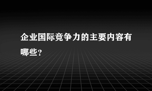 企业国际竞争力的主要内容有哪些？