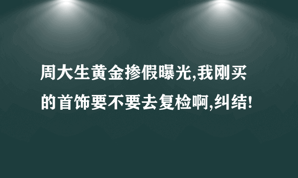 周大生黄金掺假曝光,我刚买的首饰要不要去复检啊,纠结!