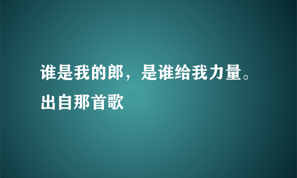 谁是我的郎，是谁给我力量。出自那首歌