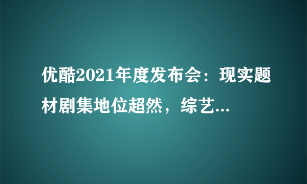 优酷2021年度发布会：现实题材剧集地位超然，综艺“网台联动”