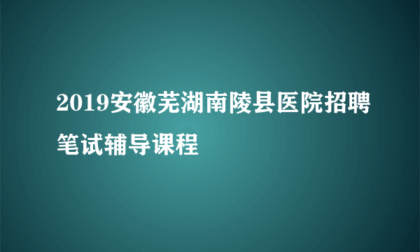 2019安徽芜湖南陵县医院招聘笔试辅导课程