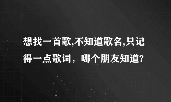 想找一首歌,不知道歌名,只记得一点歌词，哪个朋友知道?