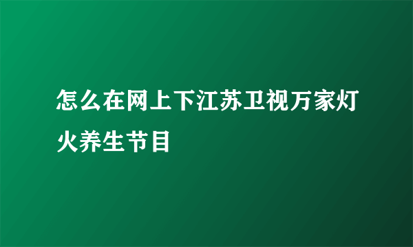 怎么在网上下江苏卫视万家灯火养生节目