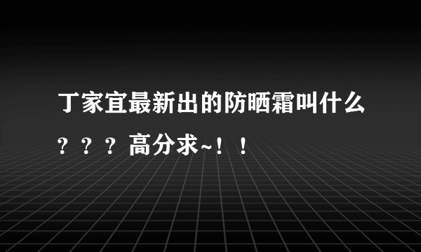 丁家宜最新出的防晒霜叫什么？？？高分求~！！