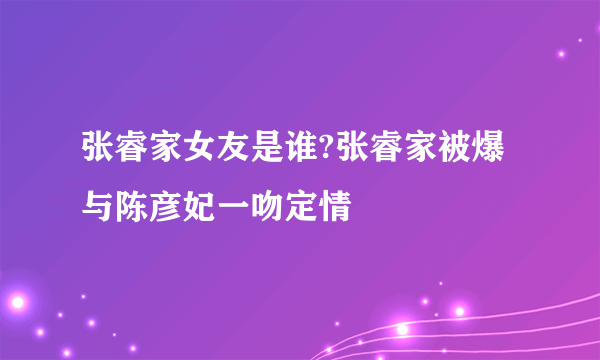 张睿家女友是谁?张睿家被爆与陈彦妃一吻定情