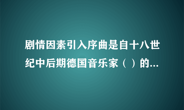 剧情因素引入序曲是自十八世纪中后期德国音乐家（）的歌剧改革开始的。