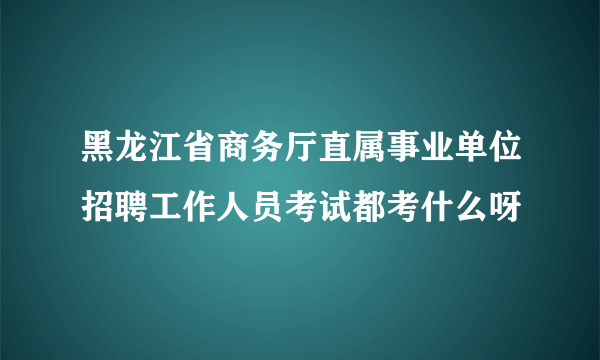 黑龙江省商务厅直属事业单位招聘工作人员考试都考什么呀