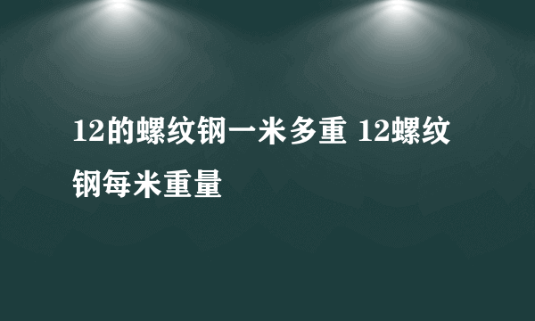 12的螺纹钢一米多重 12螺纹钢每米重量