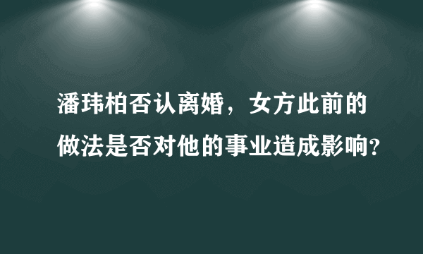 潘玮柏否认离婚，女方此前的做法是否对他的事业造成影响？