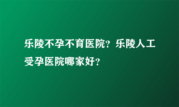 乐陵不孕不育医院？乐陵人工受孕医院哪家好？