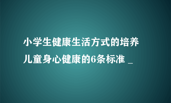 小学生健康生活方式的培养 儿童身心健康的6条标准 _