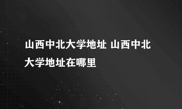 山西中北大学地址 山西中北大学地址在哪里