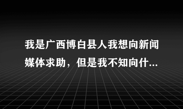 我是广西博白县人我想向新闻媒体求助，但是我不知向什么新闻频道求助，或者向什么新闻节目求助好呢电话...