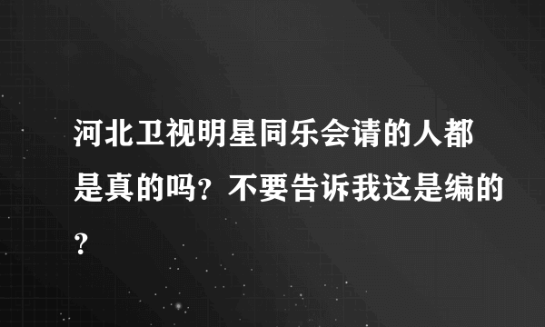 河北卫视明星同乐会请的人都是真的吗？不要告诉我这是编的？