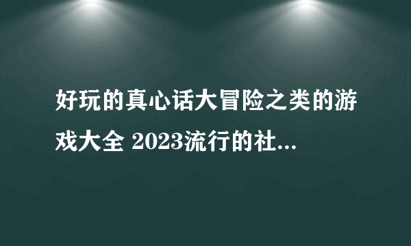 好玩的真心话大冒险之类的游戏大全 2023流行的社交游戏排行榜