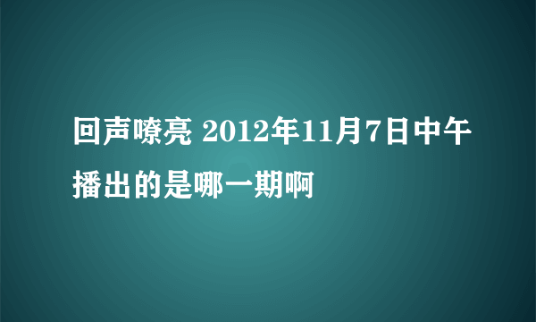 回声嘹亮 2012年11月7日中午播出的是哪一期啊