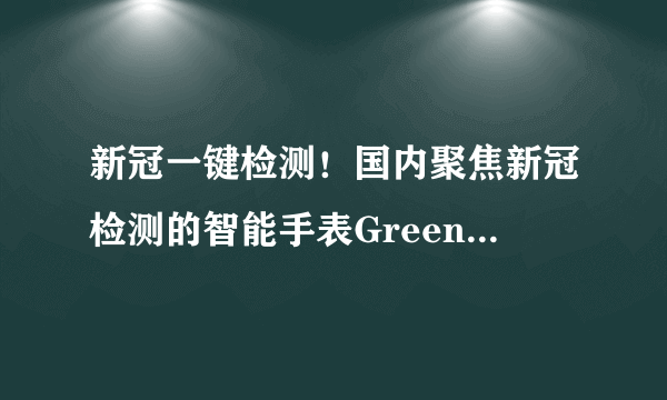 新冠一键检测！国内聚焦新冠检测的智能手表Greenfit Watch D发布