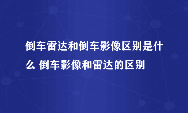 倒车雷达和倒车影像区别是什么 倒车影像和雷达的区别