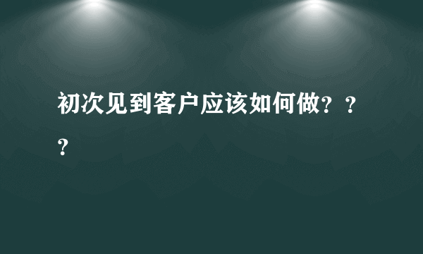 初次见到客户应该如何做？？？