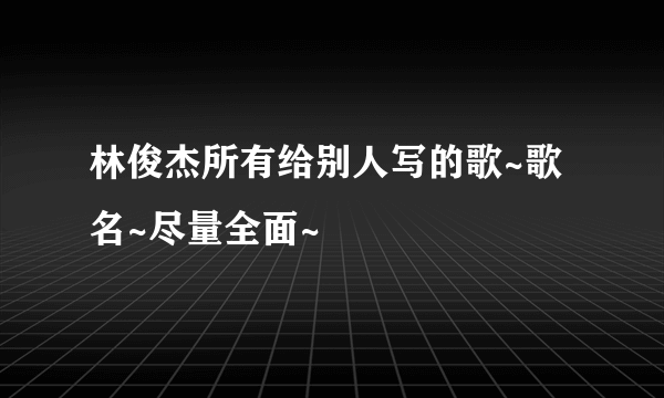 林俊杰所有给别人写的歌~歌名~尽量全面~