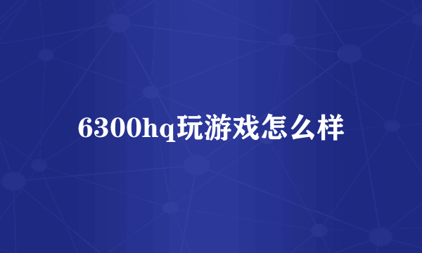 6300hq玩游戏怎么样