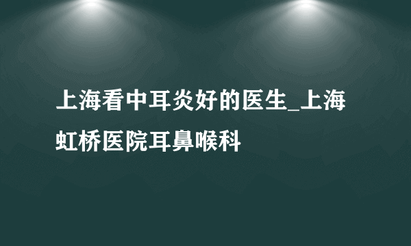 上海看中耳炎好的医生_上海虹桥医院耳鼻喉科